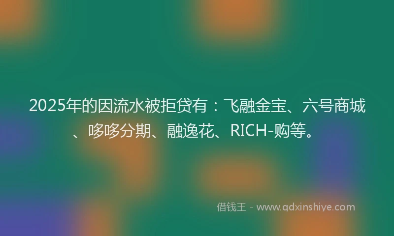 2025年的因流水被拒贷有：飞融金宝、六号商城、哆哆分期、融逸花、RICH-购等。