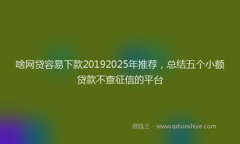 啥网贷容易下款20192025年推荐，总结五个小额贷款不查征信的平台