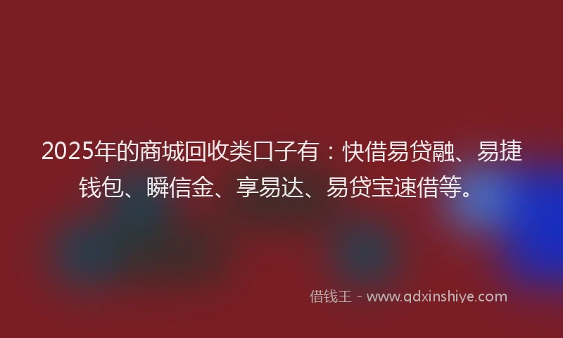 2025年的商城回收类口子有：快借易贷融、易捷钱包、瞬信金、享易达、易贷宝速借等。