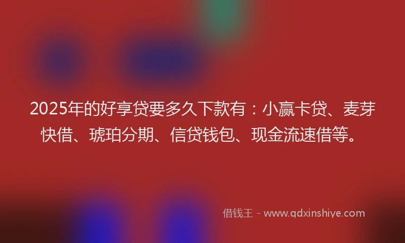 2025年的好享贷要多久下款有：小赢卡贷、麦芽快借、琥珀分期、信贷钱包、现金流速借等。