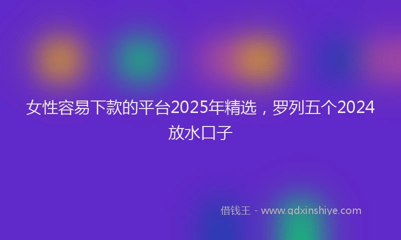 女性容易下款的平台2025年精选，罗列五个2024放水口子