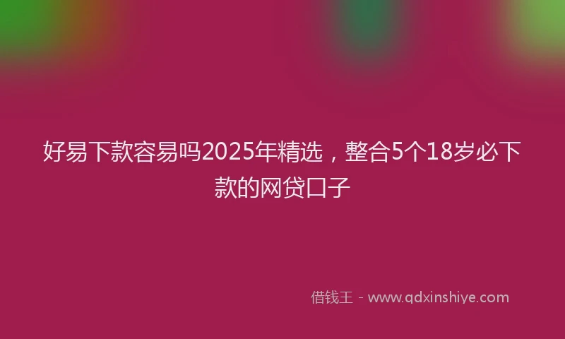 好易下款容易吗2025年精选，整合5个18岁必下款的网贷口子