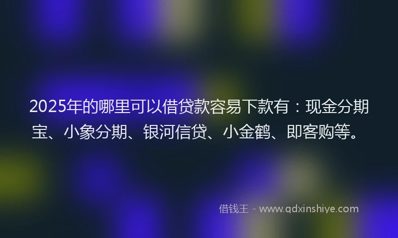 2025年的哪里可以借贷款容易下款有：现金分期宝、小象分期、银河信贷、小金鹤、即客购等。