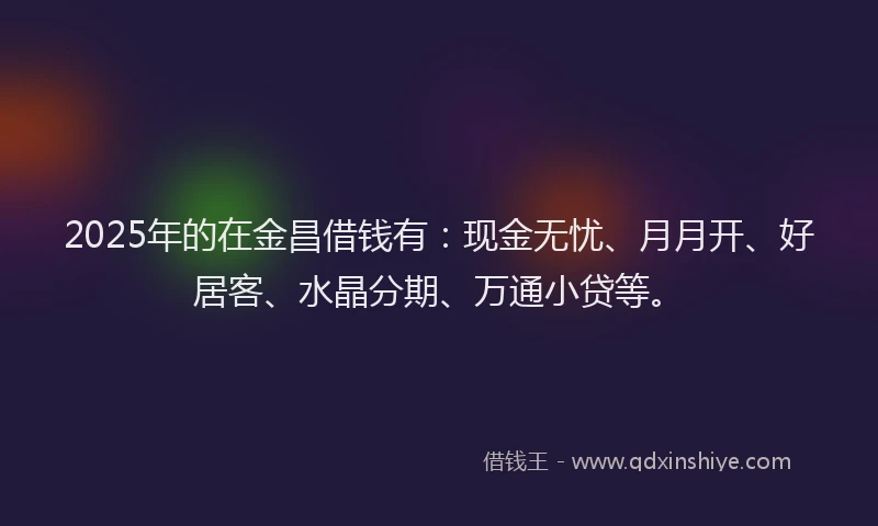 2025年的在金昌借钱有：现金无忧、月月开、好居客、水晶分期、万通小贷等。