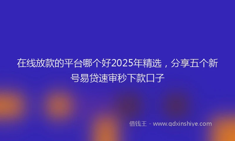 在线放款的平台哪个好2025年精选，分享五个新号易贷速审秒下款口子