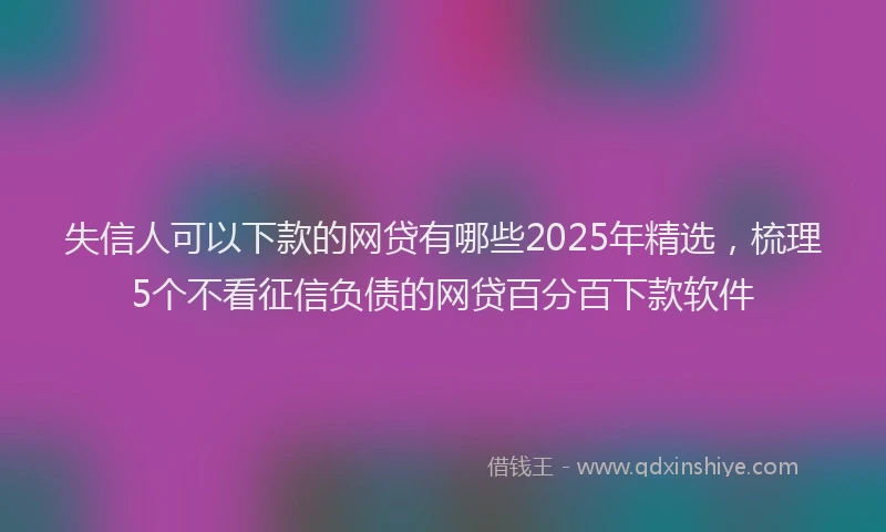 失信人可以下款的网贷有哪些2025年精选，梳理5个不看征信负债的网贷百分百下款软件
