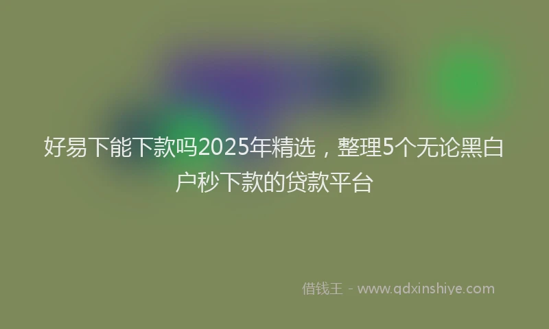 好易下能下款吗2025年精选，整理5个无论黑白户秒下款的贷款平台