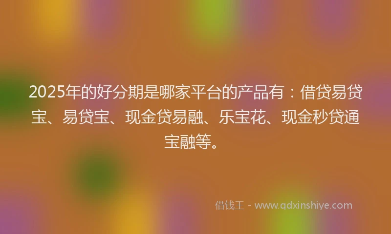 2025年的好分期是哪家平台的产品有：借贷易贷宝、易贷宝、现金贷易融、乐宝花、现金秒贷通宝融等。