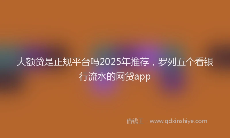 大额贷是正规平台吗2025年推荐，罗列五个看银行流水的网贷app