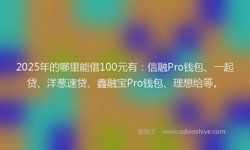 2025年的哪里能借100元有：信融Pro钱包、一起贷、洋葱速贷、鑫融宝Pro钱包、理想给等。