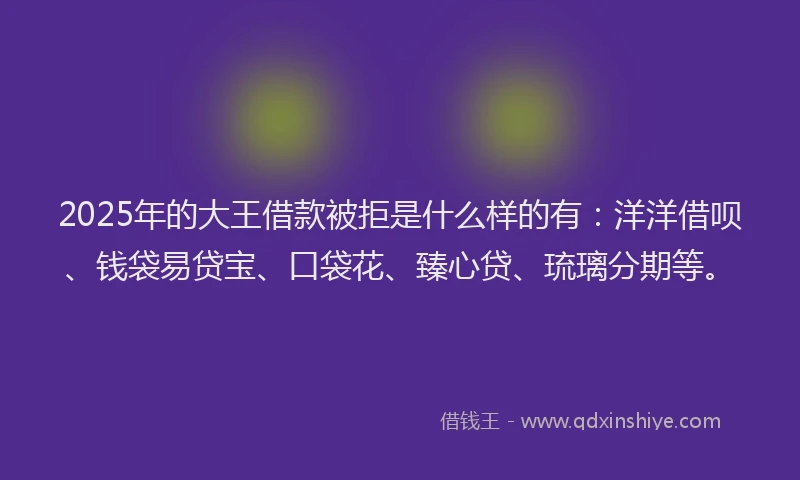 2025年的大王借款被拒是什么样的有：洋洋借呗、钱袋易贷宝、口袋花、臻心贷、琉璃分期等。