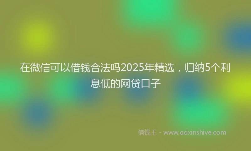 在微信可以借钱合法吗2025年精选，归纳5个利息低的网贷口子