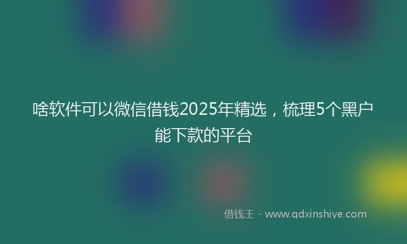 啥软件可以微信借钱2025年精选，梳理5个黑户能下款的平台