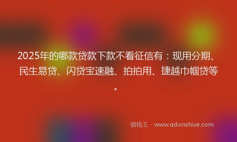 2025年的哪款贷款下款不看征信有：现用分期、民生易贷、闪贷宝速融、拍拍用、捷越巾帼贷等。