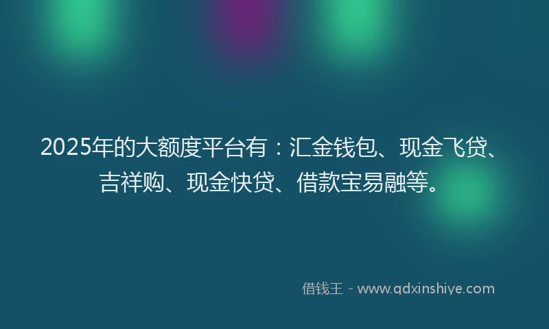 2025年的大额度平台有：汇金钱包、现金飞贷、吉祥购、现金快贷、借款宝易融等。