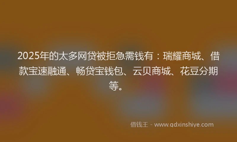 2025年的太多网贷被拒急需钱有：瑞耀商城、借款宝速融通、畅贷宝钱包、云贝商城、花豆分期等。