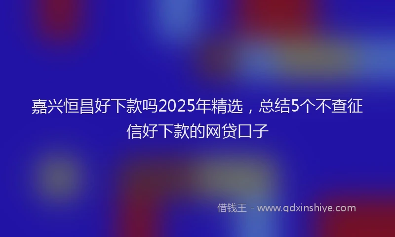 嘉兴恒昌好下款吗2025年精选，总结5个不查征信好下款的网贷口子