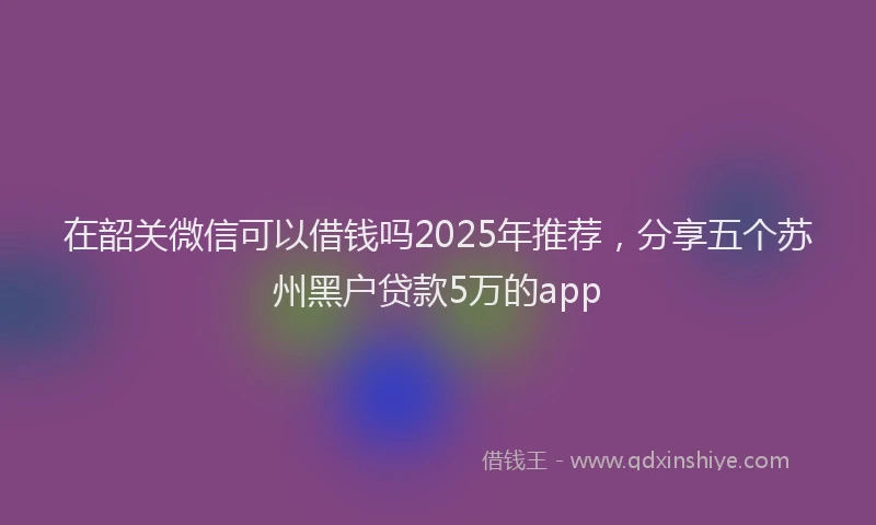 在韶关微信可以借钱吗2025年推荐，分享五个苏州黑户贷款5万的app