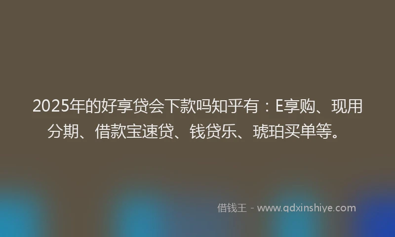 2025年的好享贷会下款吗知乎有：E享购、现用分期、借款宝速贷、钱贷乐、琥珀买单等。
