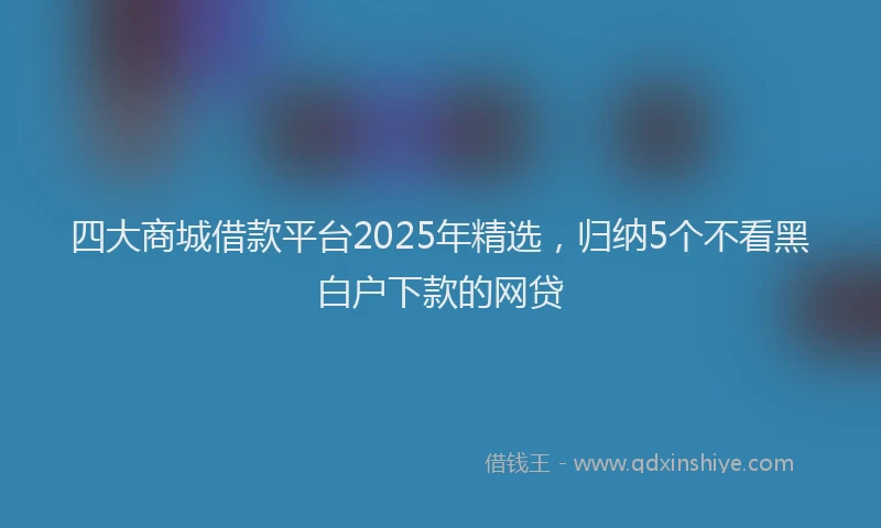 四大商城借款平台2025年精选，归纳5个不看黑白户下款的网贷