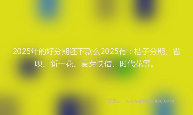 2025年的好分期还下款么2025有：桔子分期、省呗、新一花、麦芽快借、时代花等。