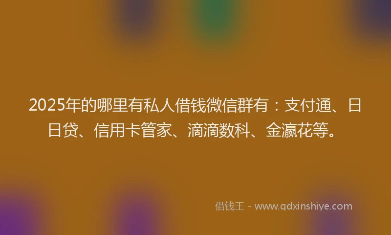 2025年的哪里有私人借钱微信群有：支付通、日日贷、信用卡管家、滴滴数科、金瀛花等。