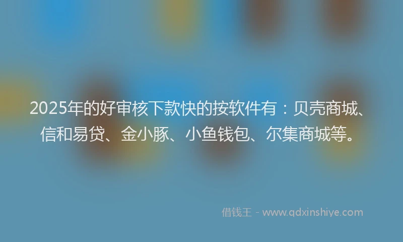 2025年的好审核下款快的按软件有：贝壳商城、信和易贷、金小豚、小鱼钱包、尔集商城等。