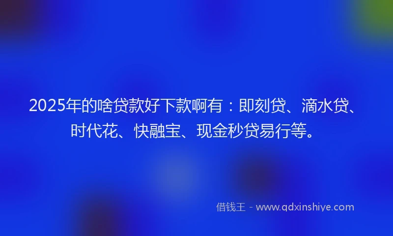 2025年的啥贷款好下款啊有：即刻贷、滴水贷、时代花、快融宝、现金秒贷易行等。