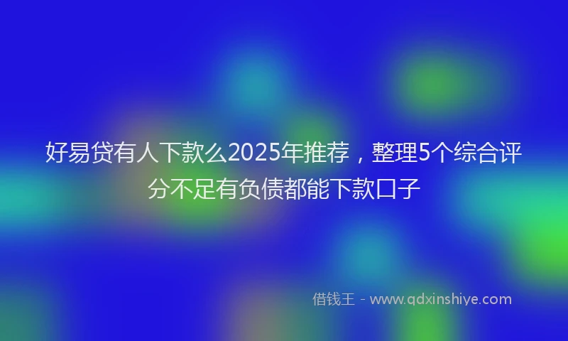 好易贷有人下款么2025年推荐，整理5个综合评分不足有负债都能下款口子