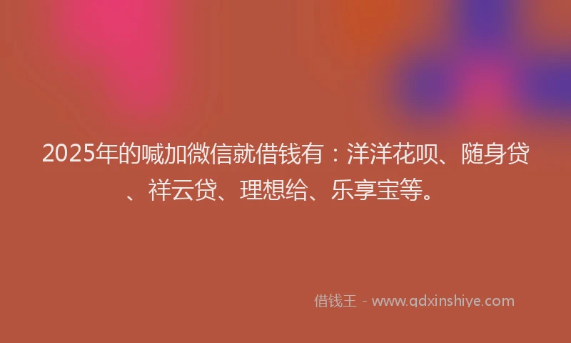 2025年的喊加微信就借钱有：洋洋花呗、随身贷、祥云贷、理想给、乐享宝等。