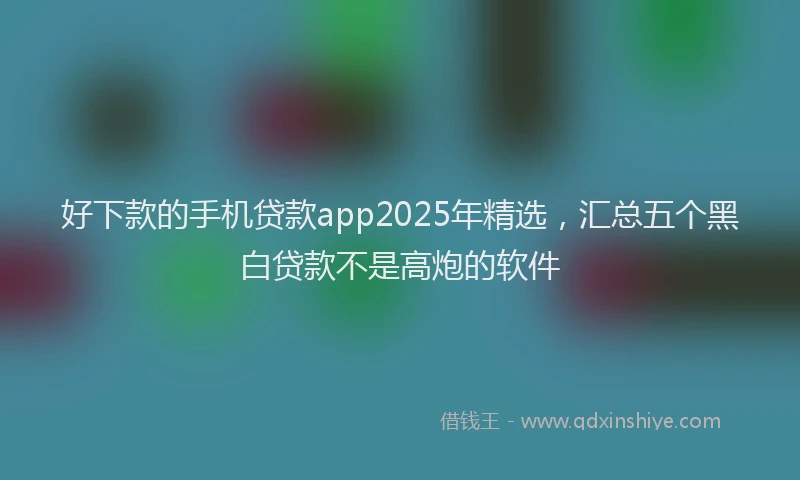 好下款的手机贷款app2025年精选，汇总五个黑白贷款不是高炮的软件
