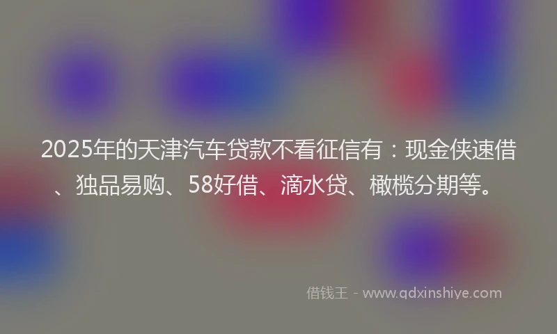 2025年的天津汽车贷款不看征信有：现金侠速借、独品易购、58好借、滴水贷、橄榄分期等。