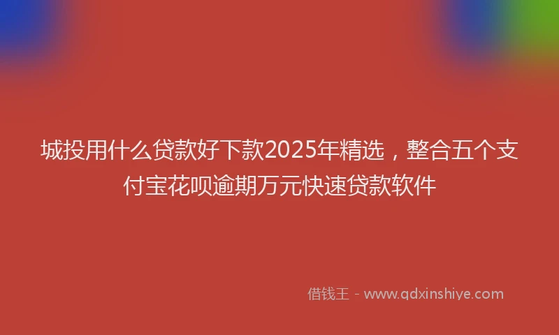 城投用什么贷款好下款2025年精选，整合五个支付宝花呗逾期万元快速贷款软件