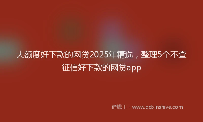 大额度好下款的网贷2025年精选，整理5个不查征信好下款的网贷app