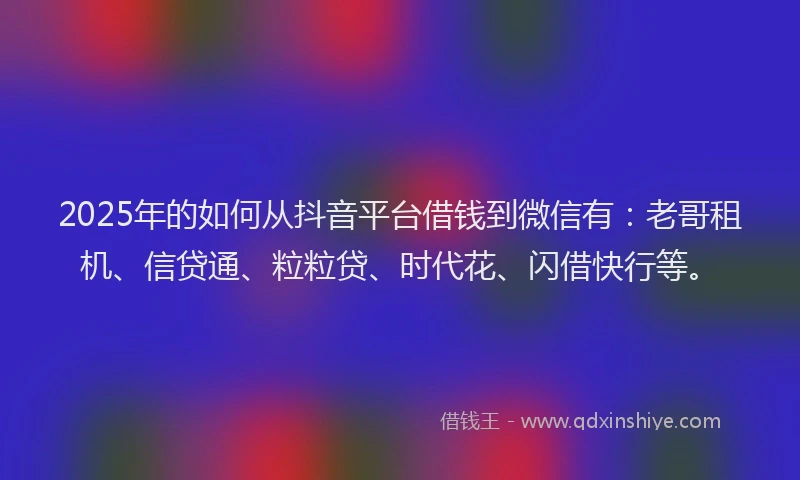 2025年的如何从抖音平台借钱到微信有：老哥租机、信贷通、粒粒贷、时代花、闪借快行等。