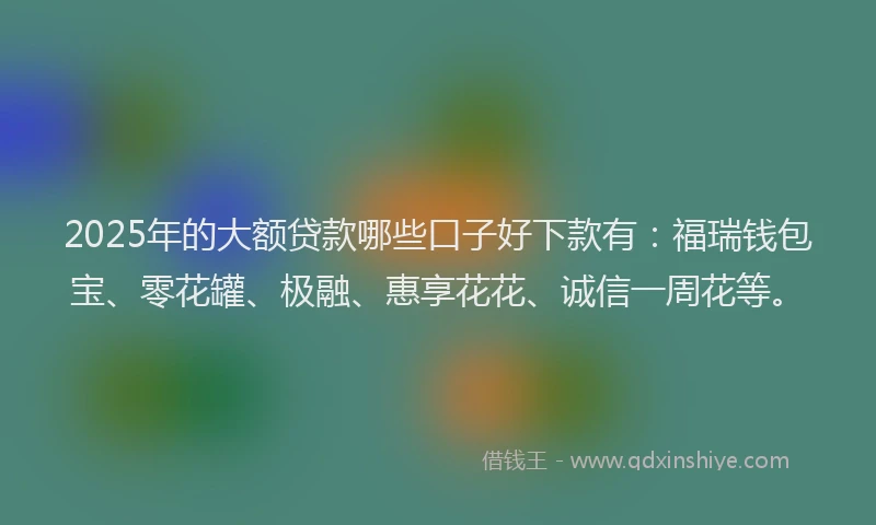 2025年的大额贷款哪些口子好下款有：福瑞钱包宝、零花罐、极融、惠享花花、诚信一周花等。
