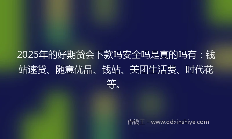 2025年的好期贷会下款吗安全吗是真的吗有：钱站速贷、随意优品、钱站、美团生活费、时代花等。