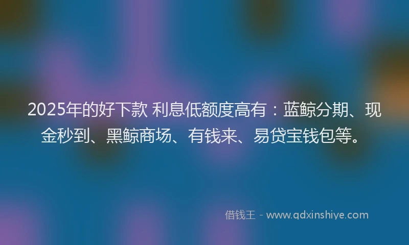 2025年的好下款 利息低额度高有：蓝鲸分期、现金秒到、黑鲸商场、有钱来、易贷宝钱包等。