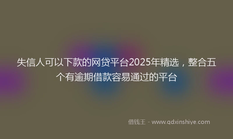 失信人可以下款的网贷平台2025年精选，整合五个有逾期借款容易通过的平台