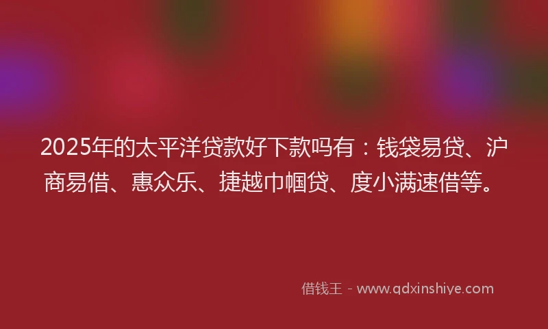 2025年的太平洋贷款好下款吗有：钱袋易贷、沪商易借、惠众乐、捷越巾帼贷、度小满速借等。
