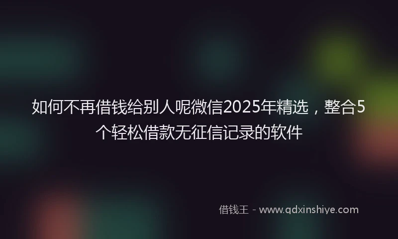 如何不再借钱给别人呢微信2025年精选，整合5个轻松借款无征信记录的软件