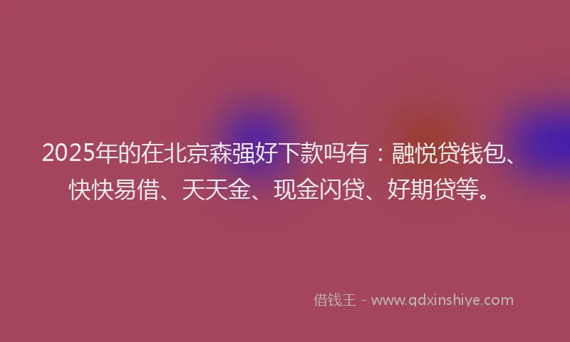 2025年的在北京森强好下款吗有：融悦贷钱包、快快易借、天天金、现金闪贷、好期贷等。