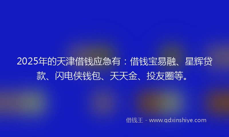 2025年的天津借钱应急有：借钱宝易融、星辉贷款、闪电侠钱包、天天金、投友圈等。