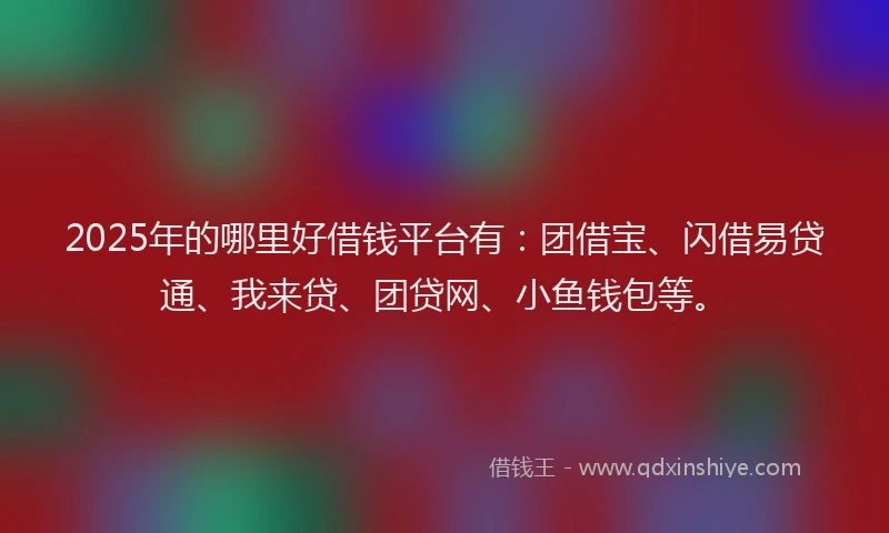 2025年的哪里好借钱平台有：团借宝、闪借易贷通、我来贷、团贷网、小鱼钱包等。