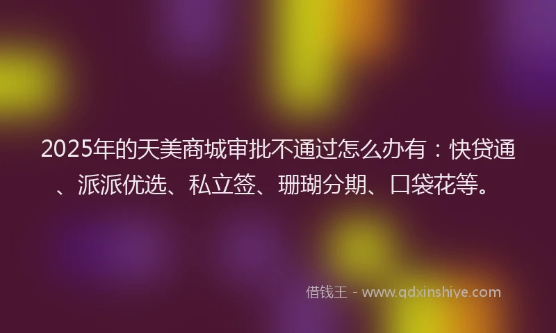 2025年的天美商城审批不通过怎么办有：快贷通、派派优选、私立签、珊瑚分期、口袋花等。