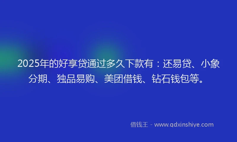 2025年的好享贷通过多久下款有：还易贷、小象分期、独品易购、美团借钱、钻石钱包等。