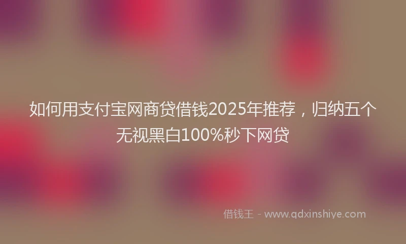 如何用支付宝网商贷借钱2025年推荐，归纳五个无视黑白100%秒下网贷