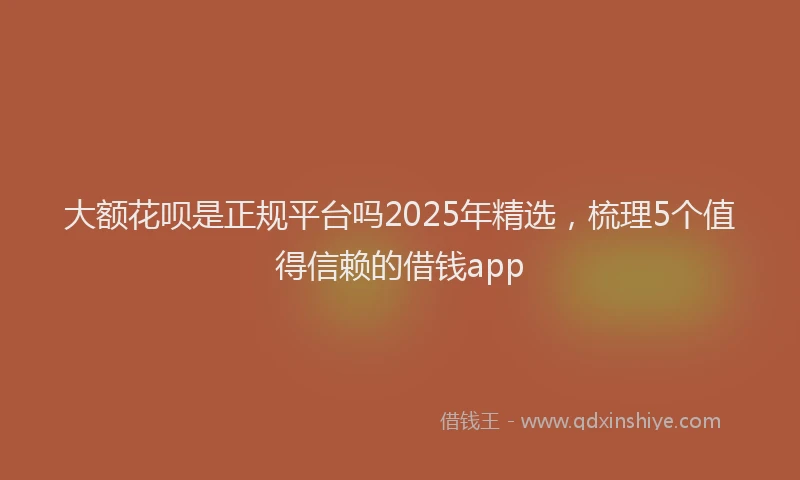 大额花呗是正规平台吗2025年精选，梳理5个值得信赖的借钱app