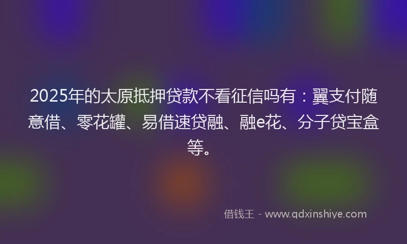 2025年的太原抵押贷款不看征信吗有：翼支付随意借、零花罐、易借速贷融、融e花、分子贷宝盒等。