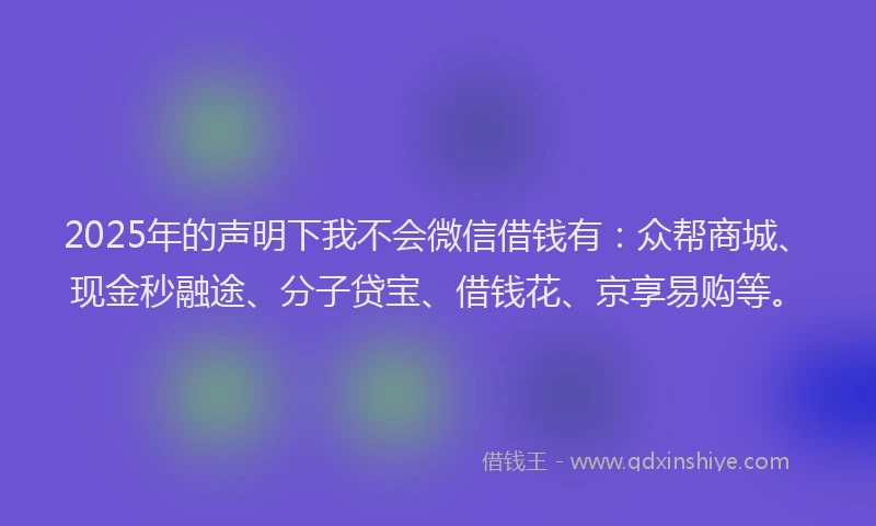 2025年的声明下我不会微信借钱有：众帮商城、现金秒融途、分子贷宝、借钱花、京享易购等。